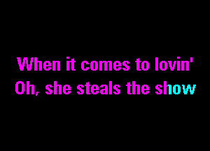 When it comes to lovin'

0h, she steals the show