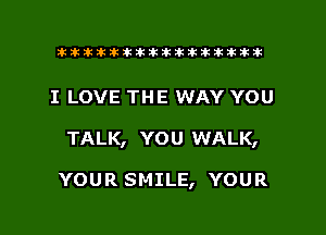 tiiitikiktiktiikikikikititx

I LOVE THE WAY YOU

TALK, YOU WALK,

YOUR SMILE, YOUR