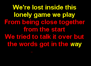 We're lost inside this
lonely game we play
From being close together
from the start
We tried to talk it over but
the words got in the way