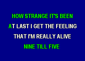 HOW STRANGE IT'S BEEN
AT LAST I GET THE FEELING
THAT I'M REALLY ALIVE
NINE TILL FIVE