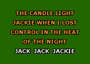 THE CANDLE LIGHT
JACKIE WHEN I LOST
CONTROL IN THE HEAT
OF THE NIGHT
JACK JACK JACKIE