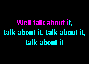 Well talk about it,

talk about it. talk about it,
talk about it