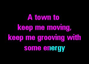 A town to
keep me moving.

keep me grooving with
some energy