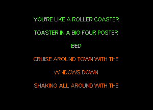 YOU'RE LIKE A ROLLER COASTER
TOASTER N A B30 FOUR POSTER

BED

CRUISE AROUND TOWN WITH THE

WINDOWS DOWN

SHAKING ALL AROUND WITH THE