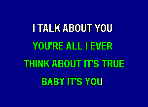 I TALK ABOUT YOU
YOU'RE ALL I EVER

THINK ABOUT IT'S TRUE
BABY ITS YOU