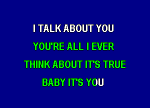 I TALK ABOUT YOU
YOU'RE ALL I EVER

THINK ABOUT IT'S TRUE
BABY ITS YOU