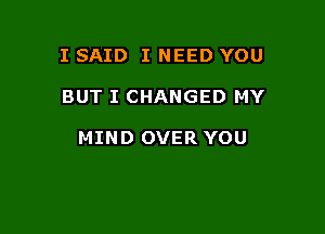 I SAID I NEED YOU

BUT I CHANGED MY

MIND OVER YOU