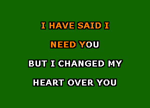 I HAVE SAID I

NEED YOU

BUT I CHANGED MY

H EART OVER YOU