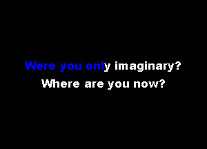 Were you only imaginary?

Where are you now?