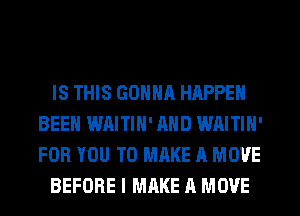 IS THIS GONNR HAPPEN
BEEN WAITIN' AND WAITIN'
FOR YOU TO MAKE A MOVE

BEFORE I MAKE A MOVE