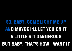 SO, BABY, COME LIGHT ME UP
AND MAYBE I'LL LET YOU ON IT
A LITTLE BIT DANGEROUS
BUT BABY, THAT'S HOW I WANT IT