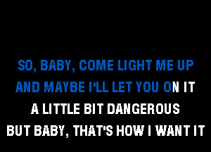 SO, BABY, COME LIGHT ME UP
AND MAYBE I'LL LET YOU ON IT
A LITTLE BIT DANGEROUS
BUT BABY, THAT'S HOW I WANT IT