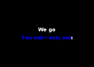 We go

You ooh'-- ooh, ooh