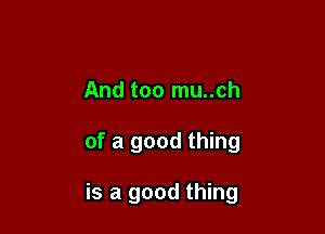 And too mu..ch

of a good thing

is a good thing