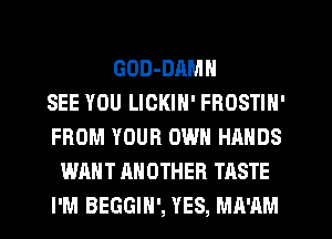 GOD-DAMN
SEE YOU LICKIN' FROSTIN'
FROM YOUR OWN HANDS
WANT ANOTHER TASTE
I'M BEGGIH', YES, MA'AM