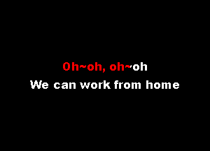 0h oh,oh oh

We can work from home