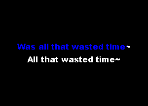 Was all that wasted time-

All that wasted time'-