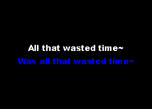 All that wasted time-

Was all that wasted time-
