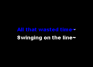 All that wasted time-

Swinging on the line-