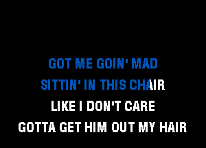 GOT ME GOIH' MAD
SITTIH' IN THIS CHAIR
LIKE I DON'T CARE
GOTTA GET HIM OUT MY HAIR