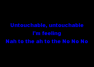 Untouchable, untouchable

I'm feeling
Nah to the ah to the No No No