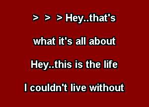 5' Hey..that's

what it's all about

Hey..this is the life

I couldn't live without