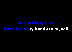And nothing else

Can't keep my hands to myself
