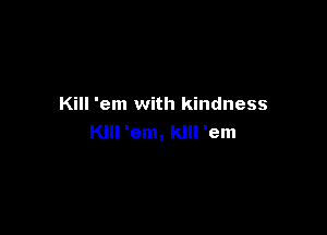 Kill 'em with kindness

Kill 'em, kill 'em
