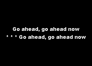 Go ahead, go ahead now

4t 4t 'k Go ahead, go ahead now