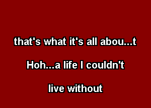 that's what it's all abou...t

Hoh...a life I couldn't

live without