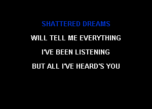 SHATTERED DREAMS
WILL TELL ME EVERYTHING
I'VE BEEN LISTENING

BUT ALL I'VE HEARD'S YOU