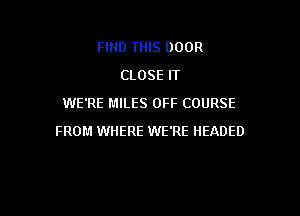 FIND THIS DOOR
CLOSE IT
WE'RE MILES OFF COURSE

FROM WHERE WE'RE IIEADED