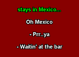 stays in Mexico...

Oh Mexico

- Prr..ya

- Waitin' at the bar