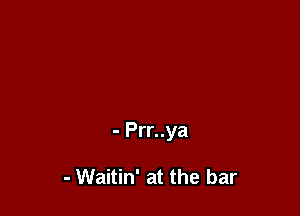 - Prr..ya

- Waitin' at the bar