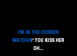 I'M IN THE CORNER
WATCHIH' YOU KISS HER
0H...