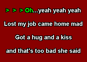 Oh...yeah yeah yeah
Lost my job came home mad
Got a hug and a kiss

and that's too bad she said