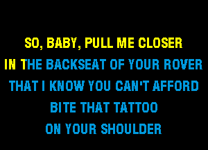 SO, BABY, PULL ME CLOSER
IN THE BACKSEAT OF YOUR ROVER
THAT I KNOW YOU CAN'T AFFORD
BITE THAT TATTOO
ON YOUR SHOULDER