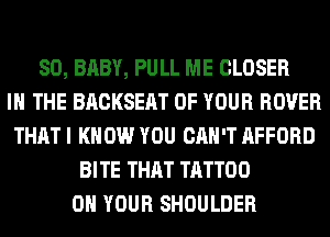 SO, BABY, PULL ME CLOSER
IN THE BACKSEAT OF YOUR ROVER
THAT I KNOW YOU CAN'T AFFORD
BITE THAT TATTOO
ON YOUR SHOULDER