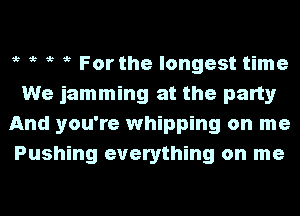 i? i? i? i? For the longest time
We jamming at the party
And you're whipping on me
Pushing everything on me