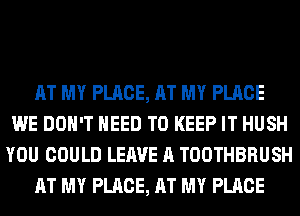 AT MY PLACE, AT MY PLACE
WE DON'T NEED TO KEEP IT HUSH
YOU COULD LEAVE A TOOTHBRUSH
AT MY PLACE, AT MY PLACE