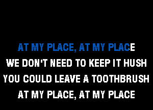 AT MY PLACE, AT MY PLACE
WE DON'T NEED TO KEEP IT HUSH
YOU COULD LEAVE A TOOTHBRUSH
AT MY PLACE, AT MY PLACE