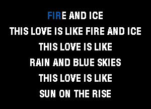 FIRE AND ICE
THIS LOVE IS LIKE FIRE AND ICE
THIS LOVE IS LIKE
RAIN AND BLUE SKIES
THIS LOVE IS LIKE
SUN 0 THE RISE