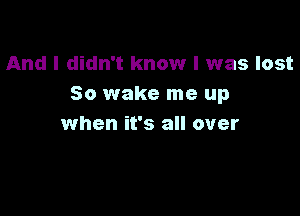 And I didn't know I was lost
50 wake me up

when it's all over