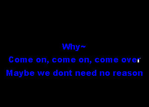 Why'-
Come on, come on, come over

Maybe we dont need no reason