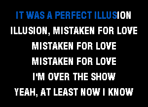 IT WAS A PERFECT ILLUSIOH
ILLUSIOH, MISTAKE FOR LOVE
MISTAKE FOR LOVE
MISTAKE FOR LOVE
I'M OVER THE SHOW
YEAH, AT LEAST HOW I K 0W