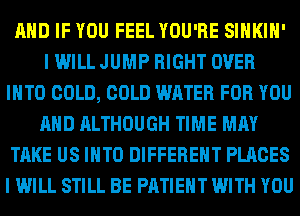 AND IF YOU FEEL YOU'RE SIHKIH'
I WILL JUMP RIGHT OVER
INTO COLD, COLD WATER FOR YOU
AND ALTHOUGH TIME MAY
TAKE US INTO DIFFERENT PLACES
I WILL STILL BE PATIENT WITH YOU