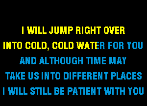 I WILL JUMP RIGHT OVER
INTO COLD, COLD WATER FOR YOU
AND ALTHOUGH TIME MAY
TAKE US INTO DIFFERENT PLACES
I WILL STILL BE PATIENT WITH YOU