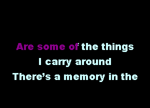 Are some of the things

I carry around
There,s a memory in the
