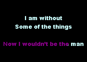 I am without
Some of the things

Now I wouldmt be the man