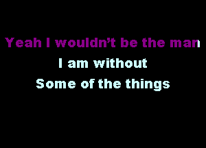 Yeah I woulan be the man
I am without

Some of the things